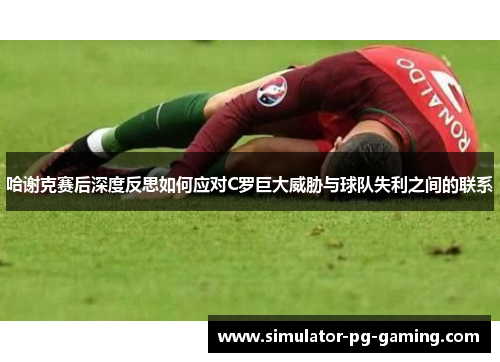 哈谢克赛后深度反思如何应对C罗巨大威胁与球队失利之间的联系