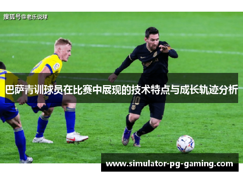 巴萨青训球员在比赛中展现的技术特点与成长轨迹分析 巴萨青训球员在比赛中展现的技术特点与成长轨迹分析
