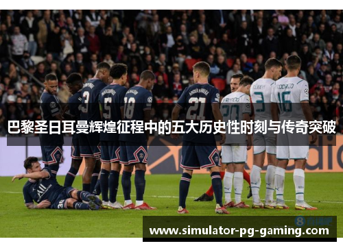 巴黎圣日耳曼辉煌征程中的五大历史性时刻与传奇突破