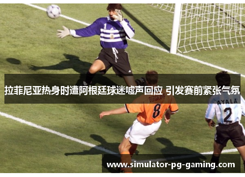 拉菲尼亚热身时遭阿根廷球迷嘘声回应 引发赛前紧张气氛