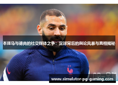 本泽马与德尚的社交媒体之争：足球背后的舆论风暴与真相揭秘