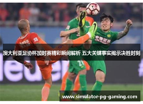 澳大利亚足协杯加时赛精彩瞬间解析 五大关键事实揭示决胜时刻 澳大利亚足协杯加时赛精彩瞬间解析 五大关键事实揭示决胜时刻