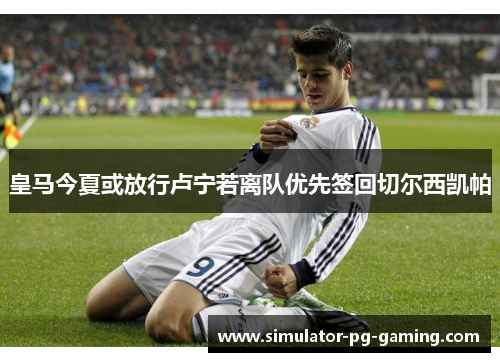 皇马今夏或放行卢宁若离队优先签回切尔西凯帕 皇马今夏或放行卢宁若离队优先签回切尔西凯帕