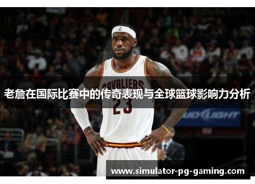 老詹在国际比赛中的传奇表现与全球篮球影响力分析