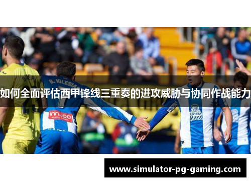 如何全面评估西甲锋线三重奏的进攻威胁与协同作战能力