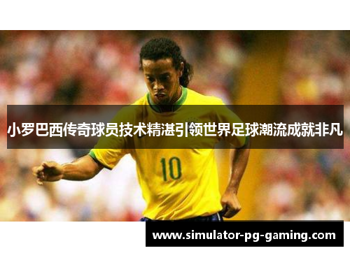 小罗巴西传奇球员技术精湛引领世界足球潮流成就非凡