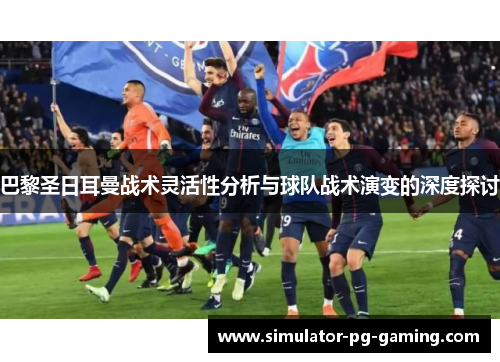 巴黎圣日耳曼战术灵活性分析与球队战术演变的深度探讨 巴黎圣日耳曼战术灵活性分析与球队战术演变的深度探讨