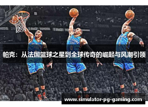 帕克：从法国篮球之星到全球传奇的崛起与风潮引领