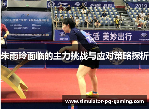 朱雨玲面临的主力挑战与应对策略探析 朱雨玲面临的主力挑战与应对策略探析