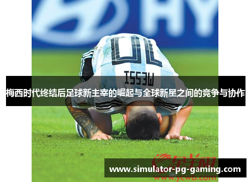 梅西时代终结后足球新主宰的崛起与全球新星之间的竞争与协作