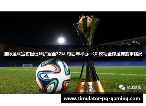 国际足联宣布世俱杯扩军至32队 每四年举办一次 改写全球足球赛事格局