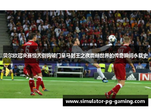贝尔欧冠决赛惊天倒钩破门皇马封王之夜震撼世界的传奇瞬间永载史 贝尔欧冠决赛惊天倒钩破门皇马封王之夜震撼世界的传奇瞬间永载史