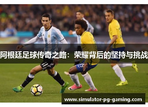 阿根廷足球传奇之路:荣耀背后的坚持与挑战 阿根廷足球传奇之路:荣耀背后的坚持与挑战