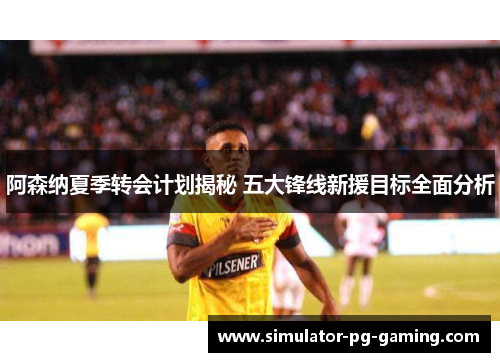 阿森纳夏季转会计划揭秘 五大锋线新援目标全面分析 阿森纳夏季转会计划揭秘 五大锋线新援目标全面分析